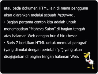 atau pada dokumen HTML lain di mana pengguna
akan diarahkan melalui sebuah hyperlink .
• Bagian pertama contoh kita adalah untuk
menempatkan “Maheva Salon” di bagian tengah
atas halaman Web dengan huruf biru besar.
• Baris 7 berisikan HTML untuk memulai paragraf
(yang dimulai dengan perintah “p”) yang akan
disejajarkan di bagian tengah halaman Web.
 