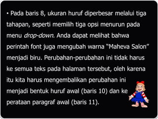 • Pada baris 8, ukuran huruf diperbesar melalui tiga
tahapan, seperti memilih tiga opsi menurun pada
menu drop-down. Anda dapat melihat bahwa
perintah font juga mengubah warna “Maheva Salon”
menjadi biru. Perubahan-perubahan ini tidak harus
ke semua teks pada halaman tersebut, oleh karena
itu kita harus mengembalikan perubahan ini
menjadi bentuk huruf awal (baris 10) dan ke
perataan paragraf awal (baris 11).
 