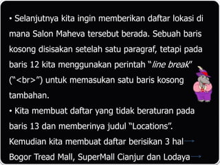 • Selanjutnya kita ingin memberikan daftar lokasi di
mana Salon Maheva tersebut berada. Sebuah baris
kosong disisakan setelah satu paragraf, tetapi pada
baris 12 kita menggunakan perintah “line break”
(“<br>”) untuk memasukan satu baris kosong
tambahan.
• Kita membuat daftar yang tidak beraturan pada
baris 13 dan memberinya judul “Locations”.
Kemudian kita membuat daftar berisikan 3 hal
Bogor Tread Mall, SuperMall Cianjur dan Lodaya
 