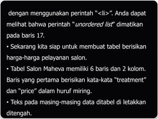 dengan menggunakan perintah “<li>”. Anda dapat
melihat bahwa perintah “unordered list” dimatikan
pada baris 17.
• Sekarang kita siap untuk membuat tabel berisikan
harga-harga pelayanan salon.
• Tabel Salon Maheva memiliki 6 baris dan 2 kolom.
Baris yang pertama berisikan kata-kata “treatment”
dan “price” dalam huruf miring.
• Teks pada masing-masing data ditabel di letakkan
ditengah.
 