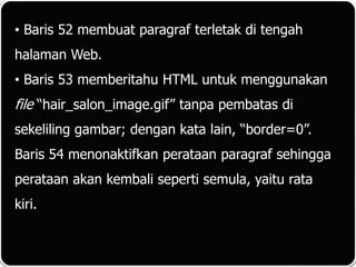 • Baris 52 membuat paragraf terletak di tengah
halaman Web.
• Baris 53 memberitahu HTML untuk menggunakan
file “hair_salon_image.gif” tanpa pembatas di
sekeliling gambar; dengan kata lain, “border=0”.
Baris 54 menonaktifkan perataan paragraf sehingga
perataan akan kembali seperti semula, yaitu rata
kiri.
 