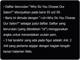 • Daftar berurutan “Why Do You Choose Our
Salon?” ditunjukkan pada baris 55 s/d 59.
• Baris ini dimulai dengan “<ol>Why Do You Choose
Our Salon?” sebagai judul daftar. Daftar yang
berurutan (yang dikodekan “ol”) menggunakan
angka untuk menandakan urutan poin.
• 3 hal terakhir yang ada pada figur adalah link. 2
link yang pertama sejajar dengan bagian tengah
kanan halaman Web.
 
