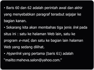 • Baris 60 dan 62 adalah perintah awal dan akhir
yang menyebabkan paragraf tersebut sejajar ke
bagian kanan.
• Sekarang kita akan membahas tiga jenis link pada
situs ini : satu ke halaman Web lain, satu ke
program e-mail, dan satu ke bagian lain halaman
Web yang sedang dilihat.
• Hyperlink yang pertama (baris 61) adalah
“mailto:maheva.salon@yahoo.com.”
 