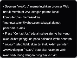 • Segmen “mailto :” memerintahkan browser Web
untuk membuat link dengan peranti lunak
komputer dan memasukkan
“maheva.salon@yahoo.com sebagai alamat
penerima e-mail.
• Frase “Contact Us” adalah satu-satunya hal yang
akan dilihat pengguna pada halaman Web; perintah
“anchor” tetap tidak akan terlihat. Akhiri perintah
anchor dengan “</a>,” atau sisa halaman Web
akan terhubung dengan program e-mail.
 