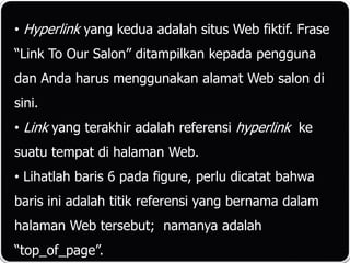 • Hyperlink yang kedua adalah situs Web fiktif. Frase
“Link To Our Salon” ditampilkan kepada pengguna
dan Anda harus menggunakan alamat Web salon di
sini.
• Link yang terakhir adalah referensi hyperlink ke
suatu tempat di halaman Web.
• Lihatlah baris 6 pada figure, perlu dicatat bahwa
baris ini adalah titik referensi yang bernama dalam
halaman Web tersebut; namanya adalah
“top_of_page”.
 