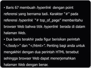 • Baris 67 membuah hyperlink dengan point
referensi yang bernama tadi. Karakter “#” pada
referensi hyperlink “# top_of_page” memberitahu
browser Web bahwa titik hyperlink berada di dalam
halaman Web.
• Dua baris terakhir pada figur berisikan perintah
“</body>” dan “</html>”. Penting bagi anda untuk
mengakhiri dengan dua perintah HTML tersebut
sehingga browser Web dapat menerjemahkan
halaman Web dengan benar.
 