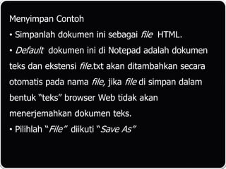 Menyimpan Contoh
• Simpanlah dokumen ini sebagai file HTML.
• Default dokumen ini di Notepad adalah dokumen
teks dan ekstensi file.txt akan ditambahkan secara
otomatis pada nama file, jika file di simpan dalam
bentuk “teks” browser Web tidak akan
menerjemahkan dokumen teks.
• Pilihlah “File” diikuti “Save As”
 
