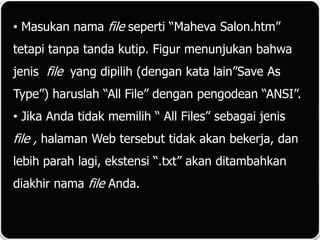 • Masukan nama file seperti “Maheva Salon.htm”
tetapi tanpa tanda kutip. Figur menunjukan bahwa
jenis file yang dipilih (dengan kata lain”Save As
Type”) haruslah “All File” dengan pengodean “ANSI”.
• Jika Anda tidak memilih “ All Files” sebagai jenis
file , halaman Web tersebut tidak akan bekerja, dan
lebih parah lagi, ekstensi “.txt” akan ditambahkan
diakhir nama file Anda.
 