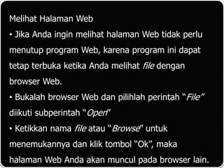 Melihat Halaman Web
• Jika Anda ingin melihat halaman Web tidak perlu
menutup program Web, karena program ini dapat
tetap terbuka ketika Anda melihat file dengan
browser Web.
• Bukalah browser Web dan pilihlah perintah “File”
diikuti subperintah “Open”
• Ketikkan nama file atau “Browse” untuk
menemukannya dan klik tombol “Ok”, maka
halaman Web Anda akan muncul pada browser lain.
 