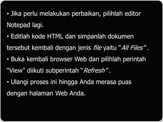 • Jika perlu melakukan perbaikan, pilihlah editor
Notepad lagi.
• Editlah kode HTML dan simpanlah dokumen
tersebut kembali dengan jenis file yaitu “All Files” .
• Buka kembali browser Web dan pilihlah perintah
“View” diikuti subperintah “Refresh” .
• Ulangi proses ini hingga Anda merasa puas
dengan halaman Web Anda.
 