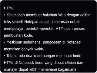 HTML.
• Kelemahan membuat halaman Web dengan editor
teks seperti Notepad adalah keharusan untuk
mempelajari perintah-perintah HTML dan proses
pembuatan kode.
• Meskipun sederhana, pengodean di Notepad
memakan banyak waktu.
• Tetapi, ada dua keuntuangan membuat kode
HTML di Notepad: kode yang dibuat efisien dan
manajer dapat lebih memahami bagaimana
 