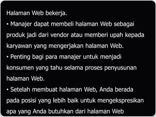 Halaman Web bekerja.
• Manajer dapat membeli halaman Web sebagai
produk jadi dari vendor atau memberi upah kepada
karyawan yang mengerjakan halaman Web.
• Penting bagi para manajer untuk menjadi
konsumen yang tahu selama proses penyusunan
halaman Web.
• Setelah membuat halaman Web, Anda berada
pada posisi yang lebih baik untuk mengekspresikan
apa yang Anda butuhkan dari halaman Web
 