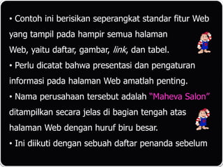 • Contoh ini berisikan seperangkat standar fitur Web
yang tampil pada hampir semua halaman
Web, yaitu daftar, gambar, link, dan tabel.
• Perlu dicatat bahwa presentasi dan pengaturan
informasi pada halaman Web amatlah penting.
• Nama perusahaan tersebut adalah “Maheva Salon”
ditampilkan secara jelas di bagian tengah atas
halaman Web dengan huruf biru besar.
• Ini diikuti dengan sebuah daftar penanda sebelum
 