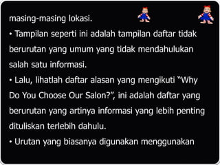 masing-masing lokasi.
• Tampilan seperti ini adalah tampilan daftar tidak
berurutan yang umum yang tidak mendahulukan
salah satu informasi.
• Lalu, lihatlah daftar alasan yang mengikuti “Why
Do You Choose Our Salon?”, ini adalah daftar yang
berurutan yang artinya informasi yang lebih penting
dituliskan terlebih dahulu.
• Urutan yang biasanya digunakan menggunakan
 