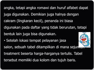 angka, tetapi angka romawi dan huruf alfabet dapat
juga digunakan. Demikian juga halnya dengan
cakram (lingkaran kecil), penanda ini biasa
digunakan pada daftar yang tidak berurutan, tetapi
bentuk lain juga bisa digunakan.
• Setelah lokasi tempat pelayanan jasa
salon, sebuah tabel ditampilkan di mana sejumlah
treatment beserta harga-harganya tertulis. Tabel
tersebut memiliki dua kolom dan tujuh baris.
 