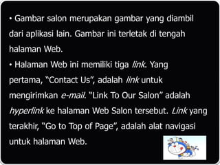 • Gambar salon merupakan gambar yang diambil
dari aplikasi lain. Gambar ini terletak di tengah
halaman Web.
• Halaman Web ini memiliki tiga link. Yang
pertama, “Contact Us”, adalah link untuk
mengirimkan e-mail. “Link To Our Salon” adalah
hyperlink ke halaman Web Salon tersebut. Link yang
terakhir, “Go to Top of Page”, adalah alat navigasi
untuk halaman Web.
 