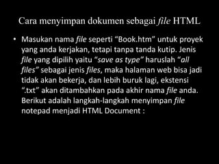 Cara menyimpan dokumen sebagai file HTML
• Masukan nama file seperti “Book.htm” untuk proyek
yang anda kerjakan, tetapi tanpa tanda kutip. Jenis
file yang dipilih yaitu “save as type” haruslah “all
files” sebagai jenis files, maka halaman web bisa jadi
tidak akan bekerja, dan lebih buruk lagi, ekstensi
“.txt” akan ditambahkan pada akhir nama file anda.
Berikut adalah langkah-langkah menyimpan file
notepad menjadi HTML Document :

 