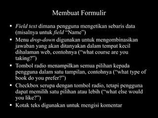 Membuat Formulir
 Field text dimana pengguna mengetikan sebaris data
(misalnya untuk field “Name”)
 Menu drop-down digunakan untuk mengombinasikan
jawaban yang akan ditanyakan dalam tempat kecil
dihalaman web, contohnya (“what course are you
taking?”)
 Tombol radio menampilkan semua pilihan kepada
pengguna dalam satu tampilan, contohnya (“what type of
book do you prefer?”)
 Checkbox serupa dengan tombol radio, tetapi pengguna
dapat memilih satu pilihan atau lebih (“what else would
you like?”)
 Kotak teks digunakan untuk mengisi komentar

 