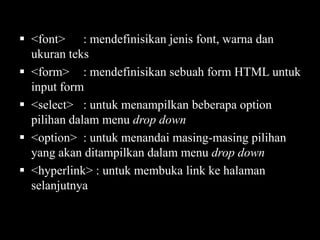  <font> : mendefinisikan jenis font, warna dan
ukuran teks
 <form> : mendefinisikan sebuah form HTML untuk
input form
 <select> : untuk menampilkan beberapa option
pilihan dalam menu drop down
 <option> : untuk menandai masing-masing pilihan
yang akan ditampilkan dalam menu drop down
 <hyperlink> : untuk membuka link ke halaman
selanjutnya

 
