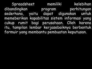 Spreadsheet
memiliki
kelebihan
dibandingkan
program
perhitungan
sederhana, yaitu dapat digunakan untuk
memeberikan kapabilitas sistem informasi yang
cukup rumit bagi perusahaan. Oleh karena
itu, tampilan lembar kerjasebaiknya berbentuk
formuir yang membantu pembuatan keputusan.

 