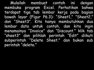 Mulailah membuat contoh ini dengan
membuka program Excel. Perhatikan bahwa
terdapat tiga tab lembar kerja pada bagian
bawah layar (Figur P6.3): “Sheet1,” ”Sheet2,”
dan “Sheet3”. Kita hanya membutuhkan dua
lembar data untuk contoh, dan kita ingin
menamainya “Invoice” dan “Discount.” klik tab
“sheet3” dan pilihlah perintah “Edit” diikuti
subperintah “Delete Sheet.” dan bukan sub
perintah “delete.”

 