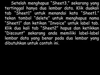 Setelah menghapus “Sheet3,” sekarang yang
tertinggal hanya dua lembar data. Klik duakali
tab “Sheet1” untuk menandai kata “Sheet1.”
tekan tombol “delete” untuk menghapus nama
“Sheet1” dan ketikan “Invoice” untuk label tab.
Klik dua kali tab “Sheet2” hapus dan ketikkan
“Discount” sekarang anda memiliki label-label
lembar data yang benar pada dua lembar yang
dibutuhkan untuk contoh ini.

 