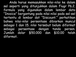 Anda harus memasukkan nilai-nilai ke dalam
sel seperti yang ditunjukkan dalam Fiugr P6.2.
formula yang digunakan dalam lembar data
“Invoice” bergantung pada nilai-nilai pada sel-sel
tertentu di lembar dat “Discount.” perhatikan
bahwa nilai-nilai persentase dibiarkan muncul
sebagai 1 dan 15. nilai tersebut belum diformat
sebagai persentase dengan tanda persen.
Jumlah dolar $50.000 dan $10.00 telah
diformat.

 