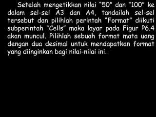 Setelah mengetikkan nilai “50” dan “100” ke
dalam sel-sel A3 dan A4, tandailah sel-sel
tersebut dan pilihlah perintah “Format” diikuti
subperintah “Cells” maka layar pada Figur P6.4
akan muncul. Pilihlah sebuah format mata uang
dengan dua desimal untuk mendapatkan format
yang diinginkan bagi nilai-nilai ini.

 