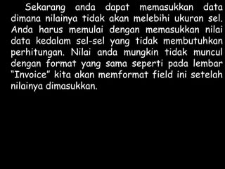 Sekarang anda dapat memasukkan data
dimana nilainya tidak akan melebihi ukuran sel.
Anda harus memulai dengan memasukkan nilai
data kedalam sel-sel yang tidak membutuhkan
perhitungan. Nilai anda mungkin tidak muncul
dengan format yang sama seperti pada lembar
“Invoice” kita akan memformat field ini setelah
nilainya dimasukkan.

 
