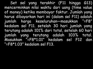 Set sel yang terakhir (F11 hingga G13)
mencerminkan nilai waktu dari uang (time value
of money) ketika membayar faktur. Jumlah yang
harus dibayarkan hari ini (dalam sel F11) adalah
jumlah harga keseluruhan—masukkan “=F8”
kedalam sel F11. setelah 30 hari jumlah yang
terutang adalah 101% dari total, setelah 60 hari
jumlah yang terutang adalah 103% total.
Masukkan “=F8*1.01” kedalam sel F12 dan
“=F8*1.03” kedalam sel F13.

 