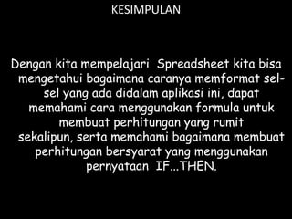 KESIMPULAN

Dengan kita mempelajari Spreadsheet kita bisa
mengetahui bagaimana caranya memformat selsel yang ada didalam aplikasi ini, dapat
memahami cara menggunakan formula untuk
membuat perhitungan yang rumit
sekalipun, serta memahami bagaimana membuat
perhitungan bersyarat yang menggunakan
pernyataan IF...THEN.

 