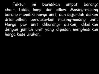 Faktur ini berisikan empat barang:
chair, table, lamp, dan pillow. Masing-masing
barang memiliki harga unit, dan sejumlah diskon
ditampilkan berdasarkan masing-masing unit.
Harga per unit dikurangi diskon, dikalikan
dengan jumlah unit yang dipesan menghasilkan
harga keseluruhan.

 