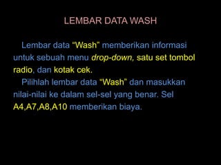 LEMBAR DATA WASH

   Lembar data “Wash” memberikan informasi
untuk sebuah menu drop-down, satu set tombol
radio, dan kotak cek.
   Pilihlah lembar data “Wash” dan masukkan
nilai-nilai ke dalam sel-sel yang benar. Sel
A4,A7,A8,A10 memberikan biaya.
 