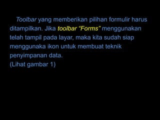 Toolbar yang memberikan pilihan formulir harus
ditampilkan. Jika toolbar “Forms” menggunakan
telah tampil pada layar, maka kita sudah siap
menggunaka ikon untuk membuat teknik
penyimpanan data.
(Lihat gambar 1)
 
