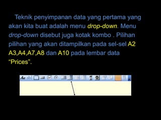 Teknik penyimpanan data yang pertama yang
akan kita buat adalah menu drop-down. Menu
drop-down disebut juga kotak kombo . Pilihan
pilihan yang akan ditampilkan pada sel-sel A2
A3,A4,A7,A8 dan A10 pada lembar data
“Prices”.
 