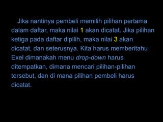 Jika nantinya pembeli memilih pilihan pertama
dalam daftar, maka nilai 1 akan dicatat. Jika pilihan
ketiga pada daftar dipilih, maka nilai 3 akan
dicatat, dan seterusnya. Kita harus memberitahu
Exel dimanakah menu drop-down harus
ditempatkan, dimana mencari pilihan-pilihan
tersebut, dan di mana pilihan pembeli harus
dicatat.
 