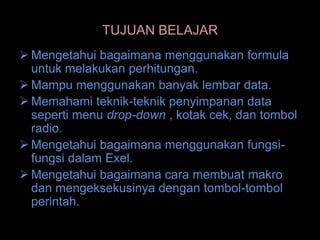 TUJUAN BELAJAR
 Mengetahui bagaimana menggunakan formula
  untuk melakukan perhitungan.
 Mampu menggunakan banyak lembar data.
 Memahami teknik-teknik penyimpanan data
  seperti menu drop-down , kotak cek, dan tombol
  radio.
 Mengetahui bagaimana menggunakan fungsi-
  fungsi dalam Exel.
 Mengetahui bagaimana cara membuat makro
  dan mengeksekusinya dengan tombol-tombol
  perintah.
 