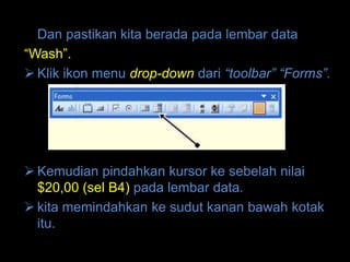 Dan pastikan kita berada pada lembar data
“Wash”.
 Klik ikon menu drop-down dari “toolbar” “Forms”.




 Kemudian pindahkan kursor ke sebelah nilai
  $20,00 (sel B4) pada lembar data.
 kita memindahkan ke sudut kanan bawah kotak
  itu.
 