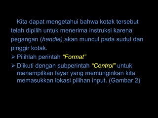 Kita dapat mengetahui bahwa kotak tersebut
telah dipilih untuk menerima instruksi karena
pegangan (handle) akan muncul pada sudut dan
pinggir kotak.
 Pilihlah perintah “Format”
 Diikuti dengan subperintah “Control” untuk
   menampilkan layar yang memunginkan kita
   memasukkan lokasi pilihan input. (Gambar 2)
 