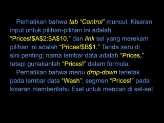 Perhatikan bahwa tab “Control” muncul. Kisaran
input untuk pilihan-pilihan ini adalah
“Prices!$A$2:$A$10,” dan link sel yang merekam
pilihan ini adalah “Prices!$B$1.” Tanda seru di
sini penting; nama lembar data adalah “Prices,”
tetapi gunakanlah “Prices!” dalam formula.
   Perhatikan bahwa menu drop-down terletak
pada lembar data “Wash”; segmen “Prices!” pada
kisaran memberitahu Exel untuk mencari di sel-sel
 