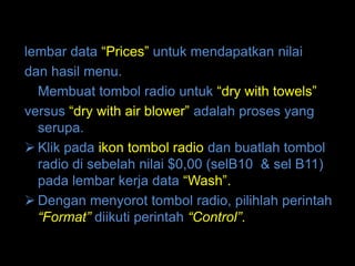 lembar data “Prices” untuk mendapatkan nilai
dan hasil menu.
  Membuat tombol radio untuk “dry with towels”
versus “dry with air blower” adalah proses yang
  serupa.
 Klik pada ikon tombol radio dan buatlah tombol
  radio di sebelah nilai $0,00 (selB10 & sel B11)
  pada lembar kerja data “Wash”.
 Dengan menyorot tombol radio, pilihlah perintah
  “Format” diikuti perintah “Control”.
 
