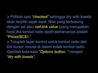  Pilihlah opsi “checked” sehingga dry with towels
akan terpilih sejak awal. Nilai yang terhubung
dengan sel atau cell-link value (yang merupakan
hasil jika tombol radio dipilih)seharusnya adalah
“Prices!$C$1.”
 Tutuplah layar kontrol untuk tombol radio dan
klik kursor mouse di dalam kotak tombol radio.
Gantilah kata-kata “Options button..” menjadi
“dry with towels”.
 