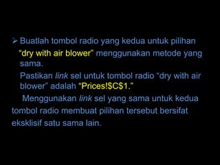  Buatlah tombol radio yang kedua untuk pilihan
  “dry with air blower” menggunakan metode yang
  sama.
  Pastikan link sel untuk tombol radio “dry with air
  blower” adalah “Prices!$C$1.”
   Menggunakan link sel yang sama untuk kedua
tombol radio membuat pilihan tersebut bersifat
eksklisif satu sama lain.
 