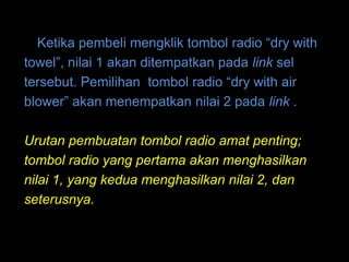 Ketika pembeli mengklik tombol radio “dry with
towel”, nilai 1 akan ditempatkan pada link sel
tersebut. Pemilihan tombol radio “dry with air
blower” akan menempatkan nilai 2 pada link .

Urutan pembuatan tombol radio amat penting;
tombol radio yang pertama akan menghasilkan
nilai 1, yang kedua menghasilkan nilai 2, dan
seterusnya.
 