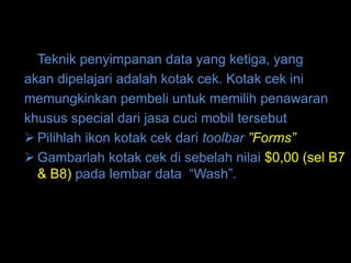 Teknik penyimpanan data yang ketiga, yang
akan dipelajari adalah kotak cek. Kotak cek ini
memungkinkan pembeli untuk memilih penawaran
khusus special dari jasa cuci mobil tersebut
 Pilihlah ikon kotak cek dari toolbar ”Forms”
 Gambarlah kotak cek di sebelah nilai $0,00 (sel B7
  & B8) pada lembar data “Wash”.
 