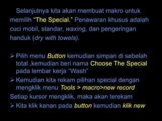 Selanjutnya kita akan membuat makro untuk
memilih “The Special.” Penawaran khusus adalah
cuci mobil, standar, waxing, dan pengeringan
handuk (dry with towels).

 Pilih menu Button kemudian simpan di sebelah
  total ,kemudian beri nama Choose The Special
  pada lembar kerja “Wash”
 Kemudian kita rekam pilihan special dengan
  mengklik menu Tools > macro>new record
Setiap kursor mengklik, maka akan terekam
 Kita klik kanan pada button kemudian klik new
 