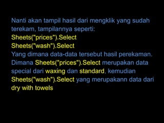 Nanti akan tampil hasil dari mengklik yang sudah
terekam, tampilannya seperti:
Sheets("prices").Select
Sheets("wash").Select
Yang dimana data-data tersebut hasil perekaman.
Dimana Sheets("prices").Select merupakan data
special dari waxing dan standard, kemudian
Sheets("wash").Select yang merupakann data dari
dry with towels
 