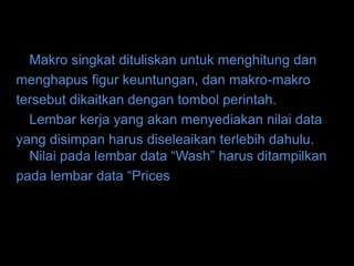 Makro singkat dituliskan untuk menghitung dan
menghapus figur keuntungan, dan makro-makro
tersebut dikaitkan dengan tombol perintah.
  Lembar kerja yang akan menyediakan nilai data
yang disimpan harus diseleaikan terlebih dahulu.
  Nilai pada lembar data “Wash” harus ditampilkan
pada lembar data “Prices
 