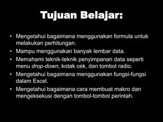 Tujuan Belajar:
• Mengetahui bagaimana menggunakan formula untuk
melakukan perhitungan.
• Mampu menggunakan banyak lembar data.
• Memahami teknik-teknik penyimpanan data seperti
menu drop-down, kotak cek, dan tombol radio.
• Mengetahui bagaimana menggunakan fungsi-fungsi
dalam Excel.
• Mengetahui bagaimana cara membuat makro dan
mengeksekusi dengan tombol-tombol perintah.

 