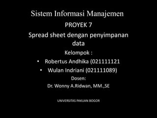 Sistem Informasi Manajemen
            PROYEK 7
Spread sheet dengan penyimpanan
              data
           Kelompok :
  • Robertus Andhika (021111121
   • Wulan Indriani (021111089)
               Dosen:
     Dr. Wonny A.Ridwan, MM.,SE

         UNIVERSITAS PAKUAN BOGOR
 
